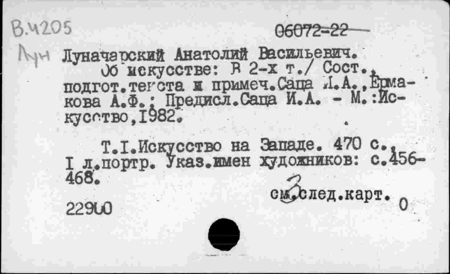 ﻿ВХ2.О5	06072-22
Ьчн Луначанекий Анатолий Васильевич.
Об искусстве: В 2-х т,/ Сост.< подгот.тегота ж примеч.Саца Л.А..Ермакова А.Ф.: Предисл.Саца И.А. - М. Искусство, 1982.
Т.1.Искусство на Западе. 470 с..
I л,.портр. Указ.имен художников: с.456-468.	>9
см£Ьлед.карт. А 22900	О